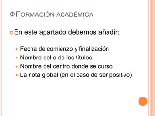 FORMACIÓN ACADÉMICA

 En   este apartado debemos añadir:

  Fecha de comienzo y finalización
  Nombre del o de los títulos
  Nombre del centro donde se curso
  La nota global (en el caso de ser positivo)
 