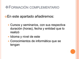FORMACIÓN COMPLEMENTARIO

 En   este apartado añadiremos:

  Cursos y seminarios, con sus respectiva
   duración (horas), fecha y entidad que lo
   realizó
  Idioma y nivel de este
  Conocimientos de informática que se
   tengan
 