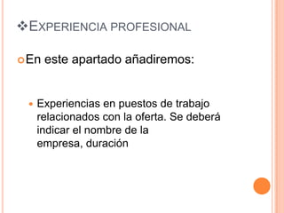 EXPERIENCIA PROFESIONAL

 En   este apartado añadiremos:


    Experiencias en puestos de trabajo
     relacionados con la oferta. Se deberá
     indicar el nombre de la
     empresa, duración
 