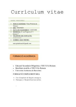 Currículum vitae
 Educació Secundaria Obligatòria a l’IES Vil·la Romana
 Batxillerat científic a l’IES Vil·la Romana
 Universitat Autònoma de Barcelona
FORMACIÓ COMPLEMENTÀRIA
 Curs d’ampliació de llengües estrangeres
 Pràctiques a l’Hospital Sant Joan de Déu
.
FORMACIÓ ACADÈMICA
DADES PERSONALS
 NOM I COGNOMS: Tània Pladelasala
Velasco
 DNI: 47920782Y
 DATA DE NAIXEMENT: 25/07/1999
 DOMICILI: C/ can Noguera nº 5
baixos 1ª
 TELÈFONS DE CONTACTE:
666666666
 CORREU ELECTRÒNIC:
tania.pladelasala@gmail.com
 