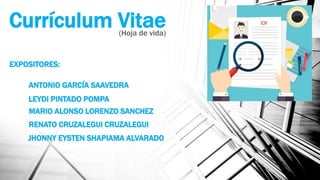 Currículum Vitae(Hoja de vida)
EXPOSITORES:
ANTONIO GARCÍA SAAVEDRA
LEYDI PINTADO POMPA
MARIO ALONSO LORENZO SANCHEZ
RENATO CRUZALEGUI CRUZALEGUI
JHONNY EYSTEN SHAPIAMA ALVARADO
 