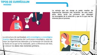 INVERSO
TIPOS DE CURRÍCULUM
La ventaja que nos otorga es poder resaltar las
experiencias laborales más recientes. De este modo,
estos datos serán los primeros que obtengan
los encargados de la selección y que es lo que más les
interesa para el proceso.
La estructura de currículum anti-cronológico o cronológico
inverso sigue las pautas del currículum cronológico, esto es,
listar las experiencias laborales y la formación en función de
la fecha en la que se ha realizado, pero a diferencia de éste,
se colocan los datos más recientes primero.
 