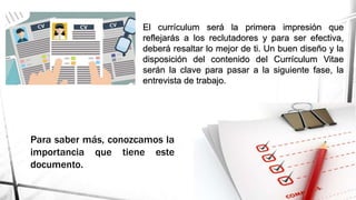 El currículum será la primera impresión que
reflejarás a los reclutadores y para ser efectiva,
deberá resaltar lo mejor de ti. Un buen diseño y la
disposición del contenido del Currículum Vitae
serán la clave para pasar a la siguiente fase, la
entrevista de trabajo.
Para saber más, conozcamos la
importancia que tiene este
documento.
 
