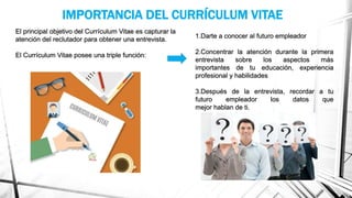 IMPORTANCIA DEL CURRÍCULUM VITAE
1.Darte a conocer al futuro empleador
2.Concentrar la atención durante la primera
entrevista sobre los aspectos más
importantes de tu educación, experiencia
profesional y habilidades
3.Después de la entrevista, recordar a tu
futuro empleador los datos que
mejor hablan de ti.
El principal objetivo del Currículum Vitae es capturar la
atención del reclutador para obtener una entrevista.
El Currículum Vitae posee una triple función:
 