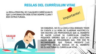 REGLAS DEL CURRÍCULUM VITAE
LA REGLA PRINCIPAL DE CUALQUIER CURRÍCULUM ES
QUE LA INFORMACIÓN DEBE ESTAR SIEMPRE CLARA Y
BIEN ESTRUCTURADA.
SIN EMBARGO, NO ES LA ÚNICA COSA DEBEMOS TENER
EN CUENTA A LA HORA DE ELABORAR NUESTRO CV.
SON MUCHOS LOS PROFESIONALES QUE AL MOMENTO
DE HACER LLEGAR SU CURRÍCULUM COMETEN
PEQUEÑOS ERRORES QUE A LA LARGA SOLO VAN
HACER QUE SE PERJUDIQUEN MÁS. POR ESO TE
RECOMENDAMOS QUE TENGAS PRESENTE LAS
SIGUIENTES REGLAS BÁSICAS EN EL MOMENTO
DE ESTRUCTURAR EL CURRÍCULUM VITAE.
 