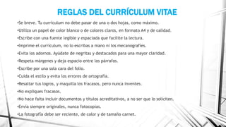 REGLAS DEL CURRÍCULUM VITAE
•Se breve. Tu currículum no debe pasar de una o dos hojas, como máximo.
•Utiliza un papel de color blanco o de colores claros, en formato A4 y de calidad.
•Escribe con una fuente legible y espaciada que facilite la lectura.
•Imprime el currículum, no lo escribas a mano ni los mecanografíes.
•Evita los adornos. Ayúdate de negritas y destacados para una mayor claridad.
•Respeta márgenes y deja espacio entre los párrafos.
•Escribe por una sola cara del folio.
•Cuida el estilo y evita los errores de ortografía.
•Resaltar tus logros, y maquilla los fracasos, pero nunca inventes.
•No expliques fracasos.
•No hace falta incluir documentos y títulos acreditativos, a no ser que lo soliciten.
•Envía siempre originales, nunca fotocopias.
•La fotografía debe ser reciente, de color y de tamaño carnet.
 