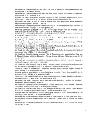    Certificado por haber aprobado el Curso sobre “The Avanced Techniques for Selior Referres Course”
    Guayaquil del 27 al 29 enero del 2005.
   Certificado por haber participado en el Seminario sobre Nuevas Técnicas y Estrategias en el Arbitraje.
    Guayaquil del 23 al 27 de mayo 2005.
   Diploma por haber aprobado las Jornadas Pedagógicas sobre Estrategias Metodológicas para la
    Cultura Física. Universidad Técnica de Ambato, 40 horas del 17 al 20 de enero 2004.
   Certificado por haber recibido el curso de Nivel Básico sobre Preparación Física, Federación
    Deportiva de Tungurahua del 17 al 19 del 2004.
   Certificado por haber participado en el Seminario Taller de Desarrollo Personal sobre los temas “El
    éxito nunca termina” Guayaquil 13 al 14 de agosto 2003.
   Certificado por haber participado en el curso Provincial par Entrenadores de Atletismo I Nivel,
    Federación Deportiva Nacional del Ecuador, Ambato 15 al 19 de julio 2002.
   Certificado por haber participado en el Seminario de Arbitraje de Futbol, Federación Ecuatoriana de
    Futbol, Baños. 30 horas del 29 de noviembre del 2002.
   Certificado por haber asistido al Seminario de Actualización Arbitral, Federación Ecuatoriana de
    Futbol, Guayaquil del 29 de abril al 01 de mayo del 2002.
   Certificado por haber aprobado Seminario Taller sobre Evaluación del Aprendizaje, DINAMEP,
    Ambato, 30 horas del 26 al 30 de marzo del 2001.
   Certificado por Haber asistido al Ciclo de Conferencia Científico deportivas, Federación Deportiva de
    Tungurahua, Ambato, 20 horas del 15 al 18 de junio de 1999
   Certificado por haber asistido al Seminario de Actualización de la Reglas de Juego, Comisión Nacional
    de Árbitros, Quito del 15 al 17 de febrero de 1999.
   Certificado por Haber Aprobado el seminario Taller de Capacitación en el Área de Cultura Física para
    la Educación Básica, Ministerio Educación y Cultura, Ambato, 40 Horas 28 de septiembre al 2 de
    octubre 1998
   Certificado por haber asistido sobre el Seminario de Actualización Arbitral, Federación Ecuatoriana
    de Futbol, Guayaquil del 22 al 23 de octubre 1998
   Certificado por haber aprobado el curso Teórico Practico de Masaje Deportivo, Federación Deportiva
    de Tungurahua, Ambato, 20 horas del 29 de septiembre al 03 de octubre de 1997
   Seminario – Taller de Innovaciones Pedagógicas, Instituto Técnico Superior Bolívar, Ambato, 30
    Horas del 18 al 21 de noviembre de 1997
   Diploma por haber aprobado las Jornadas Pedagógicas de Cultura Física. Universidad Técnica de
    Ambato, 40 horas del 24 al 28 de noviembre de 1997.
   Seminario – Taller de Técnicas Activas de enseñanza – Aprendizaje, Colegio Nacional Juan Francisco
    Montalvo, Ambato. 20 Horas 25 al 27 de septiembre de 1996.
   Certificado por haber participado en el Curso Relaciones Humanas y Motivación Pedagógica,
    Universidad Técnica de Ambato, 60 horas.
   Certificado por haber aprobado el curso Calidad total de la Educación, Unión Nacional Educadores
    Tungurahua, Ambato, 30 horas del 12 al 16 de agosto de 1996
   Certificado por haber aprobado el curso Taller Pedagógicas de la Reforma Curricular, Unión Nacional
    Educadores Tungurahua, Ambato,60 horas del 2 al 6 de septiembre de 1996
   Diploma por haber aprobado las Jornadas Pedagógicas de Cultura Física. Universidad Técnica de
    Ambato, 40 horas del 18 al 22 de noviembre de 1996.
   Certificado por haber aprobado el Seminario Taller de capacitación en el Aérea de Cultura Física –
    Nivel Primario, Ministerio de Educación y Cultura, Ambato, 120 Horas del 9 de enero al 4de febrero
    de 1995.
   Certificado por haber participado en el I Seminario Internacional Cultura Física, Universidad Técnica
    de Ambato, 40 horas.


                                                                                                             3
 