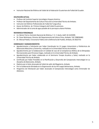    Instructor Nacional de Árbitros de Futbol de la Federación Ecuatoriana de Futbol del Ecuador.


OCUPACIÓN ACTUAL
 Profesor del Instituto Superior tecnológico Hispano América
 Profesor del Departamento de Cultura Física de la Universidad Técnica de Ambato.
 Instructor de Árbitros Profesionales de Futbol de Tungurahua
 Asesor de Árbitros de Primera Categoría del Futbol Ecuatoriano.
 Administrador de la Junta de agua potable de la parroquia urbana Pishilata.

REFERENCIA PERSONALES
 Lic. Bomer Fierro, Comisión Nacional de Árbitros, F. E. F, Quito, teléf. 02 2229399.
 Dr. Cesar Bohórquez, Director del Departamento de Cultura Física, Ambato, Telf. 098036481
 Dr. Manuel Palate, Funcionario Público de la Defensoría del Pueblo, Ambato, 03 2822753

HOMENAJES Y AGRADECIMIENTOS
 Agradecimiento y Felicitación por haber Coordinado los VI Juegos Universitario y Politécnicos de
  Baloncesto Masculino y Femenino, realizado en la Universidad Técnica de Ambato.
 Agradecimiento por la Colaboración en Calidad de Juez de la Competencia Atlética de la Olimpiadas
  Recreacionales para Personas Ciegas, realizado en la Universidad Técnica de Ambato.
 Agradecimiento por haber colaborado en el Seminario Terapia Acuática y Salud, realizado en la
  Universidad Técnica de Ambato.
 Certificado por Haber Presidido en la Planificación y Desarrollo del Campeonato Intercolegial en La
  disciplina de Baloncesto, Ambato.
 Diploma por el éxito alcanzado de futbol de salón del Magisterio, Ambato
 Por la Colaboración Brindada en la Organización de los XIV Juegos Bolivarianos, Ambato
 Pergamino de Felicitación por haber alcanzado el Campeonato Intercolegial como Entrenador de
  Atletismo.




                                                                                                        5
 