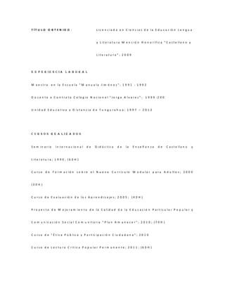 T ÍT U L O O B T E N ID O :                         L ic e n c ia d a e n C ie n c ia s d e la E d u c a c ió n L e n g u a



                                                    y L it e r a t u r a M e n c ió n H o n o r ific a “ C a s t e lla n o y



                                                    L it e r a t u r a ” ; 2 0 0 9




E X P E R IE N C IA L A B O R A L



M a e stra      e n la E s c u e la “ M a n u e la J im é n e z ” ; 1 9 9 1 - 1 9 9 2



D o c e n t e a C o n t r a t o C o le g io N a c io n a l “ Jo r g e A lv a r e z ” ; 1 9 9 9 -2 0 0



U n id a d E d u c a tiv a a D is t a n c ia d e T u n g u r a h u a ; 1 9 9 7 – 2 0 1 2




C U R S O S R E A L IZ A D O S



S e m in a r io     In t e r n a c io n a l   de   D id á c tic a     de     la      En se ñ an za     de    C a s t e lla n o   y



L it e r a t u r a ; 1 9 9 0 ; (6 0 H )



C u rso    d e F o r m a c ió n      so b re e l N u e v o       C u r r íc u lo     M o d u la r p a r a A d u lt o s ; 2 0 0 0



(3 0 H )



C u r s o d e E v a lu a c ió n d e lo s A p r e n d iz a je s ; 2 0 0 5 ; ( 4 0 H )



P r o y e c t o d e M e jo r a m ie n t o d e la C a lid a d d e la E d u c a c ió n P a r t ic u la r P o p u la r y



C o m u n ic a c ió n S o c ia l C o m u n it a r ia “ P la n A m a n e c e r ” ; 2 0 1 0 ; ( 7 0 H )



C u r s o d e “ É t ic a P ú b lic a y P a r t ic ip a c ió n C iu d a d a n a ” ; 2 0 1 0



C u r s o d e L e c t u r a C r ít ic a P o p u la r P e r m a n e n t e ; 2 0 1 1 ; (6 0 H )
 