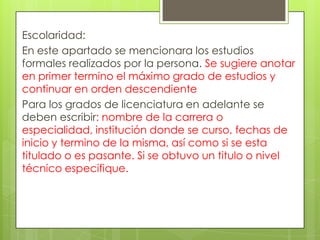 Escolaridad:
En este apartado se mencionara los estudios
formales realizados por la persona. Se sugiere anotar
en primer termino el máximo grado de estudios y
continuar en orden descendiente
Para los grados de licenciatura en adelante se
deben escribir: nombre de la carrera o
especialidad, institución donde se curso, fechas de
inicio y termino de la misma, así como si se esta
titulado o es pasante. Si se obtuvo un titulo o nivel
técnico especifique.
 