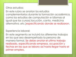 Otros estudios:
En este rubro se anotan los estudios
complementarios durante la formación académica,
como los estudios de computación e idiomas al
igual que los cursos( locución, canto, medicina
alternativa ,etc.)especificando donde se realizaron.

Experiencia laboral:
En este segmento se incluirá los diferentes trabajos
en los que sea desempeñado la persona de
manera formal. Se debe anotar el ultimo trabajo
realizado, especificando empresa, ocupación y
fechas en las que se laboro así hasta llegar hasta el
primer empleo.
 