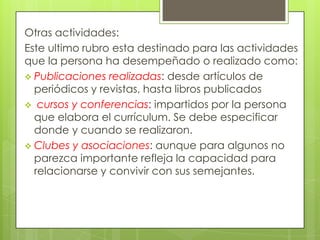 Otras actividades:
Este ultimo rubro esta destinado para las actividades
que la persona ha desempeñado o realizado como:
 Publicaciones realizadas: desde artículos de
  periódicos y revistas, hasta libros publicados
 cursos y conferencias: impartidos por la persona
  que elabora el currículum. Se debe especificar
  donde y cuando se realizaron.
 Clubes y asociaciones: aunque para algunos no
  parezca importante refleja la capacidad para
  relacionarse y convivir con sus semejantes.
 