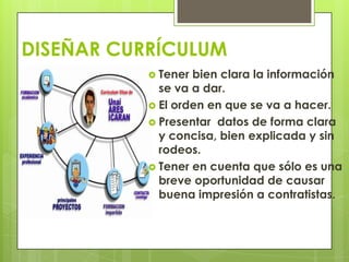DISEÑAR CURRÍCULUM
            Tener bien clara la información
             se va a dar.
            El orden en que se va a hacer.
            Presentar datos de forma clara
             y concisa, bien explicada y sin
             rodeos.
            Tener en cuenta que sólo es una
             breve oportunidad de causar
             buena impresión a contratistas.
 