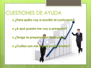 CUESTIONES DE AYUDA
   ¿Para   quién voy a escribir el currículum?

   ¿A   qué puesto me voy a presentar?

   ¿Tengo   la preparación necesaria?

   ¿Cuáles   son mis logros profesionales?
 