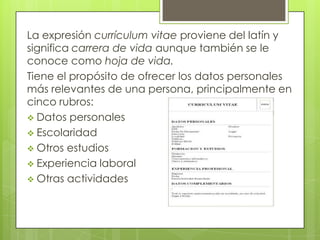 La expresión currículum vitae proviene del latín y
significa carrera de vida aunque también se le
conoce como hoja de vida.
Tiene el propósito de ofrecer los datos personales
más relevantes de una persona, principalmente en
cinco rubros:
 Datos personales
 Escolaridad
 Otros estudios
 Experiencia laboral
 Otras actividades
 