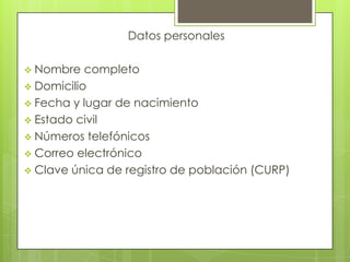 Datos personales

 Nombre   completo
 Domicilio
 Fecha y lugar de nacimiento
 Estado civil
 Números telefónicos
 Correo electrónico
 Clave única de registro de población (CURP)
 