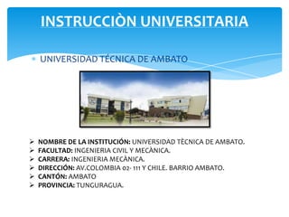 INSTRUCCIÒN UNIVERSITARIA

    UNIVERSIDAD TÉCNICA DE AMBATO




   NOMBRE DE LA INSTITUCIÓN: UNIVERSIDAD TÈCNICA DE AMBATO.
   FACULTAD: INGENIERIA CIVIL Y MECÀNICA.
   CARRERA: INGENIERIA MECÀNICA.
   DIRECCIÓN: AV.COLOMBIA 02- 111 Y CHILE. BARRIO AMBATO.
   CANTÓN: AMBATO
   PROVINCIA: TUNGURAGUA.
 