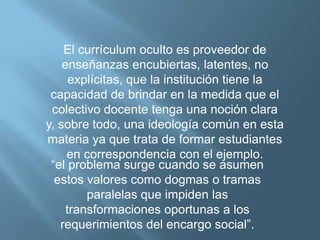 El currículum oculto es proveedor de
    enseñanzas encubiertas, latentes, no
      explícitas, que la institución tiene la
 capacidad de brindar en la medida que el
 colectivo docente tenga una noción clara
y, sobre todo, una ideología común en esta
materia ya que trata de formar estudiantes
     en correspondencia con el ejemplo.
 “el problema surge cuando se asumen
  estos valores como dogmas o tramas
         paralelas que impiden las
     transformaciones oportunas a los
   requerimientos del encargo social”.
 
