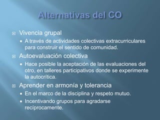    Vivencia grupal
       A través de actividades colectivas extracurriculares
        para construir el sentido de comunidad.
   Autoevaluación colectiva
       Hace posible la aceptación de las evaluaciones del
        otro, en talleres participativos donde se experimente
        la autocrítica.
   Aprender en armonía y tolerancia
       En el marco de la disciplina y respeto mutuo.
       Incentivando grupos para agradarse
        recíprocamente.
 