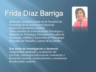Mexicana, profesora titular de la Facultad de
Psicología de la Universidad Nacional
Autónoma de México (UNAM)
Tiene estudios de licenciatura en Psicología y
Maestría en Psicología Educativa (Facultad de
Psicología, UNAM) y Doctorado en Pedagogía
(Facultad de Filosofía y Letras de la UNAM).

Sus áreas de investigación y docencia
comprenden desarrollo y evaluación del
currículo, psicología instruccional, evaluación y
formación docente, constructivismo y enseñanza
en educación superior.
 