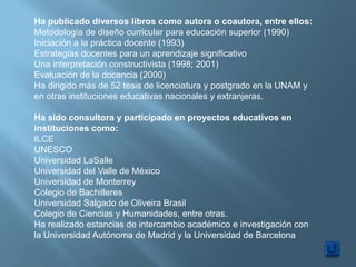 Ha publicado diversos libros como autora o coautora, entre ellos:
Metodología de diseño curricular para educación superior (1990)
Iniciación a la práctica docente (1993)
Estrategias docentes para un aprendizaje significativo
Una interpretación constructivista (1998; 2001)
Evaluación de la docencia (2000)
Ha dirigido más de 52 tesis de licenciatura y postgrado en la UNAM y
en otras instituciones educativas nacionales y extranjeras.

Ha sido consultora y participado en proyectos educativos en
instituciones como:
ILCE
UNESCO
Universidad LaSalle
Universidad del Valle de México
Universidad de Monterrey
Colegio de Bachilleres
Universidad Salgado de Oliveira Brasil
Colegio de Ciencias y Humanidades, entre otras.
Ha realizado estancias de intercambio académico e investigación con
la Universidad Autónoma de Madrid y la Universidad de Barcelona
 