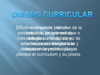 Difícilmente puede hablarse de la
         currículum, plan de
 existencia de un solo enfoque o
       estudios, programas de
metodología curricular capaz de
        estudios, instrucción y
   enseñanza se intercambian y
    dar respuesta integral a la
  diversidad de problemas que
    ubican en un mismo plano.
plantea el currículum y su praxis.
 