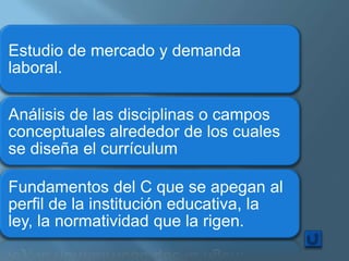 Estudio de mercado y demanda
laboral.

Análisis de las disciplinas o campos
conceptuales alrededor de los cuales
se diseña el currículum

Fundamentos del C que se apegan al
perfil de la institución educativa, la
ley, la normatividad que la rigen.
 