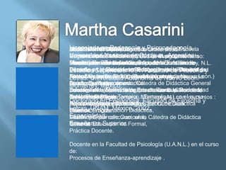 LicenciadanivelPedagogía y Psicopedagogía.
              en de
MEXICO-1977-2007posgrado.
Docenciaen el Diplomado Educación de la
ARGENTINA 1963-1975 de la Universidad Escuela
Docente a la Maestría en
Universidad División de Estudios Superiores
Normal Superior. Monterrey Córdova, el curso: curso:
Docente en laNacional deN.L., en en siguientede la
Regiomontana, Monterrey, (N.L.), el Argentina.
DocenciaEvaluación curricular de laDivisión de
Carreray ennivel en la Universidad Nacional de de N.L.
Introducción aEnseñanza Superior. Facultad
Maestría en la Enseñanza Académica. Monterrey,
Diseño docente superior
Maestría a Educación Superior,
Docente ySuperiores.1991. Facultad la Universidad
Filosofía Letras, Universidad Autónoma la Escuela y
Córdoba.en el Colegio de Pedagogía de deFacultad de
Estudios la Maestría en Educación de deFilosofía
                                              Nuevo
Normal Superior, Saltillo (Coahuila),en el de
FilosofíaUniversidad Autónoma de Nuevo León.León.)
León, Monterrey, en los siguientes cursos: Nuevo
Letras. y Letras(Universidad Autónoma curso:
Autónoma de Sinaloa, Culiacán, en el siguiente curso:
en los siguientesconcurso, Cátedra de Didáctica General
Diseño Curricularcursos:
Ayudantías, México. estudios.
Monterrey, por de
        de Planes
        curricular.
Docente en la Maestría de por concurso. Cátedra la
FundamentosEducativa en Educación de la Universidad
Investigación Epistemológicos de Ciencias Sociales,
Jefa de Trabajos Prácticos,Enseñanza Superior de de
del Valle de Tesis.
Teoría Pedagógica,
Didácticade Bravo, Tampico, Monterrey,N.L. en los cursos :
Universidad Regiomontana, (Tamaulipas) en el curso :
SeminarioGeneral.
Doctorado en Pedagogía. Facultad de Filosofía y
Diseño de Planes Didáctica,
Psicopedagogía y de estudios. del Curriculum
Adjuntía, por concurso, en la Cátedra de Didáctica
Fundamentos Epistemológicos
Letras.Curricular.
General.UNAM. México, 2002.
Taller de Programación Didáctica,
Diseño
Especialidad: concurso, en la Cátedra de Didáctica
Diseño y Desarrollo Curricular,
Titularidad, por
Enseñanza Superior. Formal,
Taller de
General. Educación no
Práctica Docente.

Docente en la Facultad de Psicología (U.A.N.L.) en el curso
de:
Procesos de Enseñanza-aprendizaje .
 