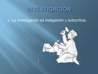    La investigación es indagación y autocrítica.
 