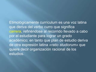 Etimológicamente currículum es una voz latina
que deriva del verbo curro que significa
carrera, refiriéndose al recorrido llevado a cabo
por el estudiante para lograr un grado
académico; en tanto que plan de estudio deriva
de otra expresión latina «ratio studiorum» que
quiere decir organización racional de los
estudios.
 