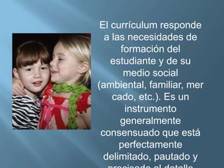El currículum responde
  a las necesidades de
      formación del
    estudiante y de su
       medio social
(ambiental, familiar, mer
    cado, etc.). Es un
       instrumento
      generalmente
 consensuado que está
      perfectamente
  delimitado, pautado y
 