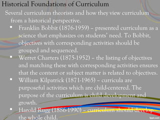 Historical Foundations of Curriculum
Several curriculum theorists and how they view curriculum
from a historical perspective.
 Franklin Bobbit (1876-1959) – presented curriculum as a
science that emphasizes on students’ need. To Bobbit,
objectives with corresponding activities should be
grouped and sequenced.
 Werret Charters (1875-1952) – the listing of objectives
and matching these with corresponding activities ensures
that the content or subject matter is related to objectives.
 William Kilpatrick (1871-1965) – curricula are
purposeful activities which are child-centered. The
purpose of the curriculum is child development and
growth.
 Harold Rugg (1886-1990) – curriculum should develop
the whole child.
 