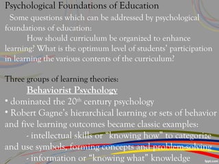 Psychological Foundations of Education
Some questions which can be addressed by psychological
foundations of education:
How should curriculum be organized to enhance
learning? What is the optimum level of students’ participation
in learning the various contents of the curriculum?
Three groups of learning theories:
Behaviorist Psychology
• dominated the 20th
century psychology
• Robert Gagne’s hierarchical learning or sets of behavior
and five learning outcomes became classic examples:
- intellectual skills or “knowing how” to categorize
and use symbols, forming concepts and problem-solving
- information or “knowing what” knowledge
 