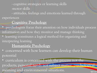 - cognitive strategies or learning skills
-motor skills
- attitudes, feelings and emotions learned through
experiences
Cognitive Psychology
• psychologists focus their attention on how individuals process
information and how they monitor and manage thinking
• learning constitutes a logical method for organizing and
interpreting learning
Humanistic Psychology
• concerned with how learners can develop their human
potential
• curriculum is concerned with the process not the
products; personal needs not subject matter; psychological
meaning and environmental situations.
 