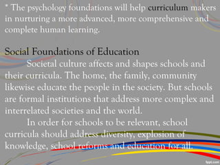 * The psychology foundations will help curriculum makers
in nurturing a more advanced, more comprehensive and
complete human learning.
Social Foundations of Education
Societal culture affects and shapes schools and
their curricula. The home, the family, community
likewise educate the people in the society. But schools
are formal institutions that address more complex and
interrelated societies and the world.
In order for schools to be relevant, school
curricula should address diversity, explosion of
knowledge, school reforms and education for all.
 