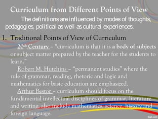 Curriculum from Different Points of View
Thedefinitionsareinfluenced by modesof thoughts,
pedagogies, political aswell ascultural experiences.
1. Traditional Points of View of Curriculum
20th
Century – “curriculum is that it is a body of subjects
or subject matter prepared by the teacher for the students to
learn.”
Robert M. Hutchins – “permanent studies” where the
rule of grammar, reading, rhetoric and logic and
mathematics for basic education are emphasized.
Arthur Bestor – curriculum should focus on the
fundamental intellectual disciplines of grammar, literature
and writing; also include mathematics, science, history and
foreign language.
 