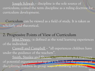 Joseph Schwab – discipline is the sole source of
curriculum; coined the term discipline as a ruling doctrine for
curriculum development.
Curriculum can be viewed as a field of study. It is taken as
scholarly and theoretical.
2. Progressive Points of View of Curriculum
John Dewey - is defined as the total learning experiences
of the individual.
Caswell and Campbell – “all experiences children have
under the guidance of the teachers”.
Smith, Stanley and Shores – “curriculum as a sequence
of potential experiences set up in a schools for the purpose of
disciplining children in group ways of thinking and acting.
 