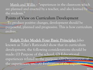 Marsh and Willis – “experiences in the classroom which
are planned and enacted by a teacher, and also learned by
the students.”
Points of View on Curriculum Development
To produce positive changes, development should be
purposeful, planned and progressive. This is how curriculum
evolves.
Ralph Tyler Model: Four Basic Principles (also
known as Tyler’s Rationale) show that in curriculum
development, the following considerations should be
made: (1) Purpose of the school, (2) Educational
experiences related to the purpose, (3) Organization of
the experiences, and (4) Evaluation of the experiences.
 