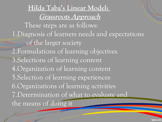 Hilda Taba’s Linear Model:
Grassroots Approach
These steps are as follows:
1.Diagnosis of learners needs and expectations
of the larger society
2.Formulations of learning objectives
3.Selections of learning content
4.Organization of learning content
5.Selection of learning experiences
6.Organizations of learning activities
7.Determination of what to evaluate and
the means of doing it
 