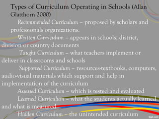 Types of Curriculum Operating in Schools (Allan
Glatthorn 2000)
Recommended Curriculum – proposed by scholars and
professionals organizations.
Written Curriculum – appears in schools, district,
division or country documents
Taught Curriculum – what teachers implement or
deliver in classrooms and schools
Supported Curriculum – resources-textbooks, computers,
audio-visual materials which support and help in
implementation of the curriculum
Assessed Curriculum – which is tested and evaluated
Learned Curriculum – what the students actually learned
and what is measured
Hidden Curriculum – the unintended curriculum
 