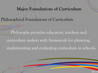 Major Foundations of Curriculum
Philosophical Foundations of Curriculum
Philosophy provides educators, teachers and
curriculum makers with framework for planning,
implementing and evaluating curriculum in schools.
 