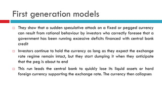First generation models






They show that a sudden speculative attack on a fixed or pegged currency
can result from rational behaviour by investors who correctly foresee that a
government has been running excessive deficits financed with central bank
credit
Investors continue to hold the currency as long as they expect the exchange
rate regime remain intact, but they start dumping it when they anticipate
that the peg is about to end
This run leads the central bank to quickly lose its liquid assets or hard
foreign currency supporting the exchange rate. The currency then collapses

 