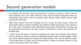 Second generation models






For example, this can occur when the government is pursuing two goals. It wants to have a
fixed exchange rate on the other hand, but it also wants to keep unemployment down (or
alternatively, keep interest rates low, protect banks' balance sheets, contain external debt
burden, etc) on the other
Tight money supports the fixed exchange rate but worsens the other situation. While the
government is able to maintain exchange rate stability by tight money policy, it may choose to
do so. But when a big attack comes, maintaining the exchange rate becomes too costly, and
the government will switch to the other regime of floating the currency and achieving the
domestic goal
In other words, the policy of fixing the exchange rate under some domestic strain and the
policy of giving up currency stability and achieving domestic goals are both possible. Which
one will be realized depends on whether the market attacks or not. The first solution is chosen
if the market does not attack, but the second solution is chosen if the attack comes. It is the
market, not the government, who decides

 