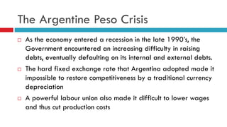 The Argentine Peso Crisis






As the economy entered a recession in the late 1990’s, the
Government encountered an increasing difficulty in raising
debts, eventually defaulting on its internal and external debts.
The hard fixed exchange rate that Argentina adopted made it
impossible to restore competitiveness by a traditional currency
depreciation
A powerful labour union also made it difficult to lower wages
and thus cut production costs

 