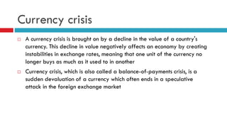 Currency crisis




A currency crisis is brought on by a decline in the value of a country's
currency. This decline in value negatively affects an economy by creating
instabilities in exchange rates, meaning that one unit of the currency no
longer buys as much as it used to in another
Currency crisis, which is also called a balance-of-payments crisis, is a
sudden devaluation of a currency which often ends in a speculative
attack in the foreign exchange market

 