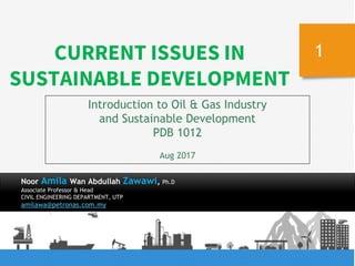 8/8/17
1
Introduction to Oil & Gas Industry
and Sustainable Development
PDB 1012
Aug 2017
CURRENT ISSUES IN
SUSTAINABLE DEVELOPMENT
Noor Amila Wan Abdullah Zawawi, Ph.D
Associate Professor & Head
CIVIL ENGINEERING DEPARTMENT, UTP
amilawa@petronas.com.my
 