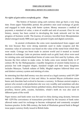 TIME LINE OF MONEY
FROM SHELL MONEY TO CASHLESS ERA
No rights of gain unless everybody gains - Plato
The history of humans using cash currency does go back a very long
time .From upper Palaeolithic period, the primitive men used exchange of goods
and engaged in trade along with barter system. Money measures a method of
payment, a standard of value, a store of wealth and unit of account. Over its vast
history, money has been central to developing the trade network and for the
progress of business world. The Journey of currency travelled from Mesopotamian
shekel emerged nearly 5000 years ago to present Crypto and digital currencies.
In ancient civilizations the coins were manufactured from copper and
the iron because they were strong materials used to make weapons and the
monetary value of currencies was based on the value of the metal from which they
were made. Coinage era boost trade in ancient world and it treated as trusted
medium of exchange. Later on precious metals such as gold, lead, silver were used
for minting coins and standardized forms of coins were first used by Lydians, who
become the first culture to make coins. In India coins were minted firstly in 6th
century BC by the Mahajanpadas ( republic kingdoms of ancient India) known as
puranas but with irregular shapes, standard weight and later many kingdoms
includes Mauryas, Turkish sultans of Delhi, Mughal empires followed their own
and distinct currency system and minting of coins.
Its intresting fact that shell money was also served as a legal currency until 19th/20th
century in different parts of Asia and Africa. In ancient Mayan civilization cocoa
beans and chocolate had evolved to become a currency. In Roman ancient empire a
person who owned a salt production site was very wealthy and sometimes salt also
used as a currency. In human history polished stones, dried banana leaves rings and
jewellery, beaver pelts, cocaine, buckskins, whale’s teeth etc was also used in
different parts of the world
Paper money and bank notes was fist used in china during song dynasty, between
960 -1279.The convenience of transactions provided by the issuance of bank notes
allowed notes used for exchange to become widespread and commonly accepted
business practice. In the 18th century, the bank of Hindustan general bank in Bengal
issue paper currency firstly issued in British India
 