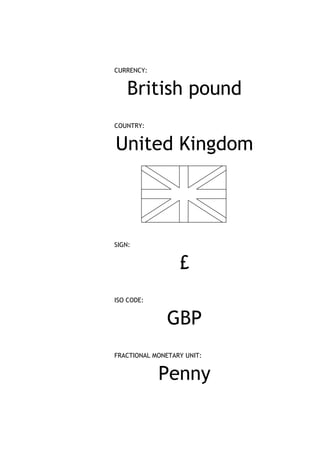 CURRENCY:


    British pound
COUNTRY:


United Kingdom



SIGN:


                  £
ISO CODE:


               GBP
FRACTIONAL MONETARY UNIT:


            Penny
 