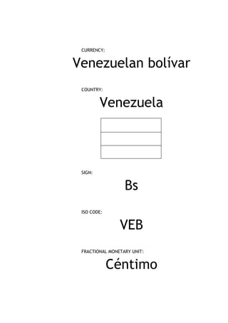CURRENCY:


Venezuelan bolívar
 COUNTRY:


         Venezuela



 SIGN:


                  Bs
 ISO CODE:


                VEB
 FRACTIONAL MONETARY UNIT:


             Céntimo
 