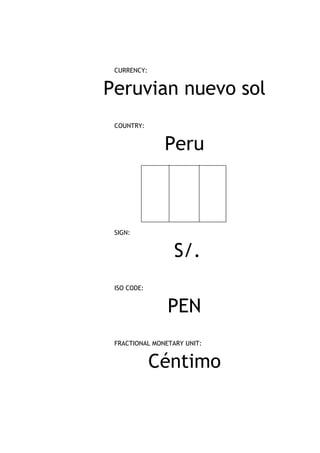 CURRENCY:


Peruvian nuevo sol
 COUNTRY:


               Peru



 SIGN:


                  S/.
 ISO CODE:


                PEN
 FRACTIONAL MONETARY UNIT:


             Céntimo
 